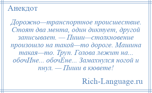 
    Дорожно—транспортное происшествие. Стоят два мента, один диктует, другой записывает. — Пиши—столкновение произошло на такой—то дороге. Машина такая—то. Труп. Голова лежит на... обочИне... обочЕне... Замахнулся ногой и пнул. — Пиши в кювете!