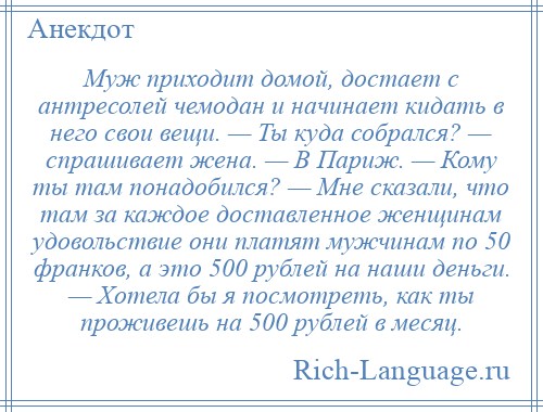 
    Муж приходит домой, достает с антресолей чемодан и начинает кидать в него свои вещи. — Ты куда собрался? — спрашивает жена. — В Париж. — Кому ты там понадобился? — Мне сказали, что там за каждое доставленное женщинам удовольствие они платят мужчинам по 50 франков, а это 500 рублей на наши деньги. — Хотела бы я посмотреть, как ты проживешь на 500 рублей в месяц.