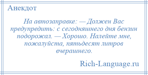 
    На автозаправке: — Должен Вас предупредить: с сегодняшнего дня бензин подорожал. — Хорошо. Налейте мне, пожалуйста, пятьдесят литров вчерашнего.