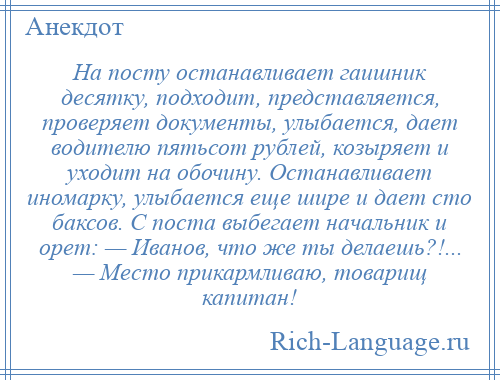 
    На посту останавливает гаишник десятку, подходит, представляется, проверяет документы, улыбается, дает водителю пятьсот рублей, козыряет и уходит на обочину. Останавливает иномарку, улыбается еще шире и дает сто баксов. С поста выбегает начальник и орет: — Иванов, что же ты делаешь?!... — Место прикармливаю, товарищ капитан!