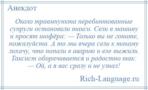 
    Около травмпункта перебинтованные супруги остановили такси. Сели в машину и просят шофёра: — Только вы не гоните, пожалуйста. А то мы вчера сели к такому лихачу, что попали в аварию и еле выжили. Таксист оборачивается и радостно так: — Ой, а я вас сразу и не узнал!