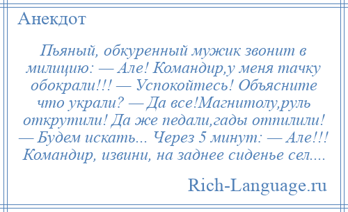 
    Пьяный, обкуренный мужик звонит в милицию: — Але! Командир,у меня тачку обокрали!!! — Успокойтесь! Объясните что украли? — Да все!Магнитолу,руль открутили! Да же педали,гады отпилили! — Будем искать... Через 5 минут: — Але!!! Командир, извини, на заднее сиденье сел....