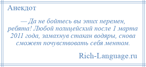 
    — Да не бойтесь вы этих перемен, ребята! Любой полицейский после 1 марта 2011 года, замахнув стакан водяры, снова сможет почувствовать себя ментом.