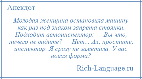 
    Молодая женщина остановила машину как раз под знаком запрета стоянки. Подходит автоинспектор: — Вы что, ничего не видите? — Нет... Ах, простите, инспектор. Я сразу не заметила. У вас новая форма?