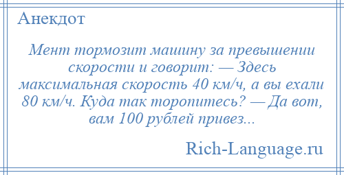 
    Мент тормозит машину за превышении скорости и говорит: — Здесь максимальная скорость 40 км/ч, а вы ехали 80 км/ч. Куда так торопитесь? — Да вот, вам 100 рублей привез...
