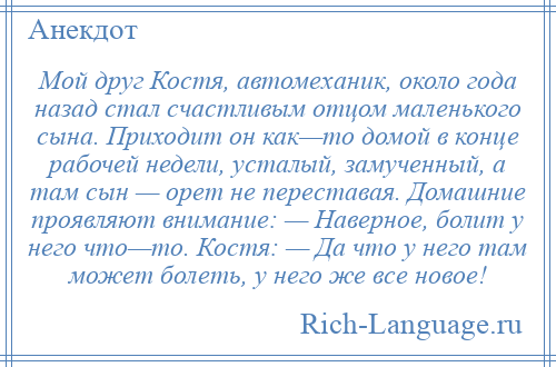 
    Мой друг Костя, автомеханик, около года назад стал счастливым отцом маленького сына. Приходит он как—то домой в конце рабочей недели, усталый, замученный, а там сын — орет не переставая. Домашние проявляют внимание: — Наверное, болит у него что—то. Костя: — Да что у него там может болеть, у него же все новое!