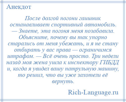 
    После долгой погони гаишник останавливает спортивный автомобиль. — Знаете, эта погоня меня позабавила. Объясните, почему вы так упорно старались от меня убежать, и я не стану отбирать у вас права — ограничимся штрафом. — Всё очень просто. Три недели назад моя жена ушла к инспектору ГИБДД и, когда я увидел вашу патрульную машину, то решил, что вы уже захотели её вернуть.