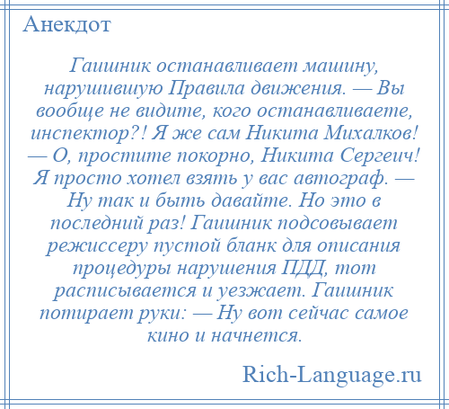 
    Гаишник останавливает машину, нарушившую Правила движения. — Вы вообще не видите, кого останавливаете, инспектор?! Я же сам Никита Михалков! — О, простите покорно, Никита Сергеич! Я просто хотел взять у вас автограф. — Ну так и быть давайте. Но это в последний раз! Гаишник подсовывает режиссеру пустой бланк для описания процедуры нарушения ПДД, тот расписывается и уезжает. Гаишник потирает руки: — Ну вот сейчас самое кино и начнется.