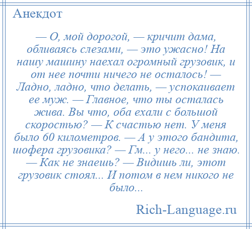 
    — О, мой дорогой, — кричит дама, обливаясь слезами, — это ужасно! На нашу машину наехал огромный грузовик, и от нее почти ничего не осталось! — Ладно, ладно, что делать, — успокаивает ее муж. — Главное, что ты осталась жива. Вы что, оба ехали с большой скоростью? — К счастью нет. У меня было 60 километров. — А у этого бандита, шофера грузовика? — Гм... у него... не знаю. — Как не знаешь? — Видишь ли, этот грузовик стоял... И потом в нем никого не было...