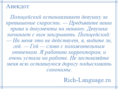 
    Полицейский останавливает девушку за превышение скорости. — Предъявите ваши права и документы на машину. Девушка начинает с ним заигрывать. Полицейский: — На меня это не действует, я, видите ли, гей. — Гей — слово с положительным оттенком. Я работаю корректором, и очень устала на работе. Не заставляйте меня всю оставшуюся дорогу подыскивать синонимы.