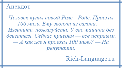 
    Человек купил новый Ролс—Ройс. Проехал 100 миль. Ему звонят из салона: — Извините, пожалуйста. У вас машина без двигателя. Сейчас приедем — все исправим. — А как же я проехал 100 миль? — На репутации.