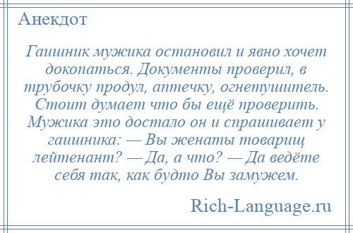 
    Гаишник мужика остановил и явно хочет докопаться. Документы проверил, в трубочку продул, аптечку, огнетушитель. Стоит думает что бы ещё проверить. Мужика это достало он и спрашивает у гаишника: — Вы женаты товарищ лейтенант? — Да, а что? — Да ведёте себя так, как будто Вы замужем.