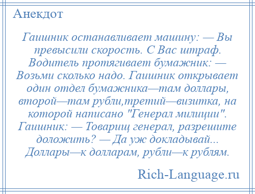 
    Гаишник останавливает машину: — Вы превысили скорость. С Вас штраф. Водитель протягивает бумажник: — Возьми сколько надо. Гаишник открывает один отдел бумажника—там доллары, второй—там рубли,третий—визитка, на которой написано Генерал милиции . Гаишник: — Товарищ генерал, разрешите доложить? — Да уж докладывай... Доллары—к долларам, рубли—к рублям.