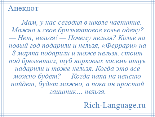 
    — Мам, у нас сегодня в школе чаепитие. Можно я свое брильянтовое колье одену? — Нет, нельзя! — Почему нельзя? Колье на новый год подарили и нельзя, «Феррари» на 8 марта подарили и тоже нельзя, стоит под брезентом, шуб норковых восемь штук надарили и тоже нельзя. Когда это все можно будет? — Когда папа на пенсию пойдет, будет можно, а пока он простой гаишник… нельзя.