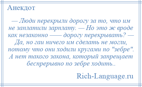 
    — Люди перекрыли дорогу за то, что им не заплатили зарплату. — Но это ж вроде как незаконно —— дорогу перекрывать? — Да, но гаи ничего им сделать не могли, потому что они ходили кругами по зебре . А нет такого закона, который запрещает беспрерывно по зебре ходить..