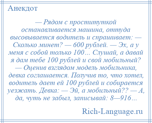 
    — Рядом с проституткой останавливается машина, оттуда высовывается водитель и спрашивает: — Сколько минет? — 600 рублей. — Эх, а у меня с собой только 100… Слушай, а давай я дам тебе 100 рублей и свой мобильный? — Оценив взглядом модель мобильника, девка соглашается. Получив то, что хотел, водитель дает ей 100 рублей и собирается уезжать. Девка: — Эй, а мобильный?? — А, да, чуть не забыл, записывай: 8—916…