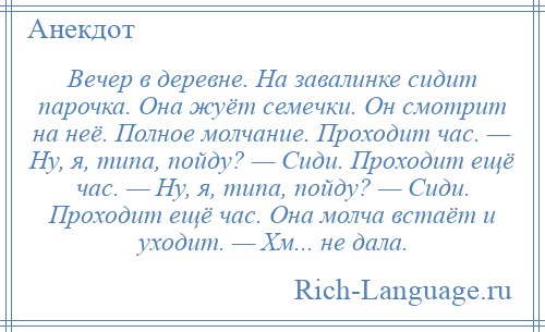 
    Вечер в деревне. На завалинке сидит парочка. Она жуёт семечки. Он смотрит на неё. Полное молчание. Проходит час. — Ну, я, типа, пойду? — Сиди. Проходит ещё час. — Ну, я, типа, пойду? — Сиди. Проходит ещё час. Она молча встаёт и уходит. — Хм... не дала.