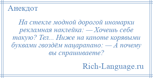 
    На стекле модной дорогой иномарки рекламная наклейка: — Хочешь себе такую? Тел... Ниже на капоте корявыми буквами гвоздём нацарапано: — А почему вы спрашиваете?
