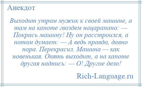 
    Выходит утром мужик к своей машине, а там на капоте гвоздем нацарапано: — Покрась машину! Ну он расстроился, а потом думает: — А ведь правда, давно пора. Перекрасил. Машина — как новенькая. Опять выходит, а на капоте другая надпись: — О! Другое дело!