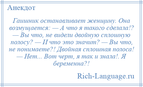 
    Гаишник останавливает женщину. Она возмущается: — А что я такого сделала!? — Вы что, не видели двойную сплошную полосу? — И что это значит? — Вы что, не понимаете?! Двойная сплошная полоса! — Нет... Вот черт, я так и знала!. Я беременна?!