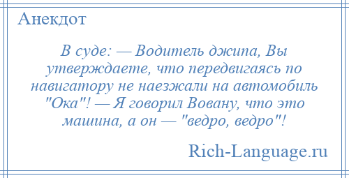 
    B суде: — Водитель джипа, Вы утверждаете, что передвигаясь по навигатору не наезжали на автомобиль Ока ! — Я говорил Вовану, что это машина, а он — ведро, ведро !