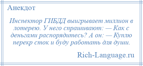 
    Инспектор ГИБДД выигрывает миллион в лотерею. У него спрашивают: — Как с деньгами распорядитесь? А он: — Куплю перекр сток и буду работать для души.