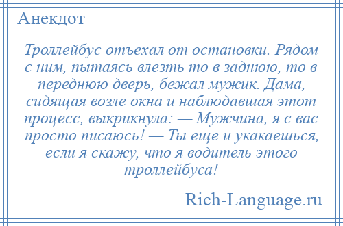 
    Троллейбус отъехал от остановки. Рядом с ним, пытаясь влезть то в заднюю, то в переднюю дверь, бежал мужик. Дама, сидящая возле окна и наблюдавшая этот процесс, выкрикнула: — Мужчина, я с вас просто писаюсь! — Ты еще и укакаешься, если я скажу, что я водитель этого троллейбуса!