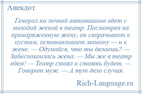 
    Генерал на личной автомашине едет с молодой женой в театр. Посмотрев на принаряженную жену, он сворачивает к кустам, останавливает машину — и к жене. — Одумайся, что ты делаешь? — Забеспокоилась жена. — Мы же в театр едем! — Театр стоял и стоять будет. — Говорит муж. — А тут дело случая.