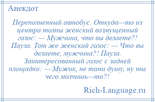 
    Переполненный автобус. Откуда—то из центра толпы женский возмущенный голос: — Мужчина, что вы делаете?! Пауза. Тот же женский голос: — Что вы делаете, мужчина?! Пауза. Заинтересованный голос с задней площадки: — Мужик, не томи душу, ну ты чего молчишь—то?!