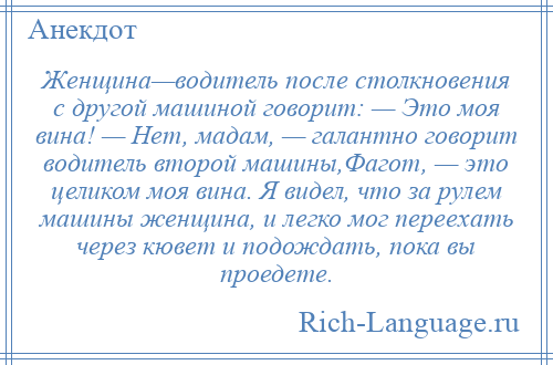 
    Женщина—водитель после столкновения с другой машиной говорит: — Это моя вина! — Нет, мадам, — галантно говорит водитель второй машины,Фагот, — это целиком моя вина. Я видел, что за рулем машины женщина, и легко мог переехать через кювет и подождать, пока вы проедете.