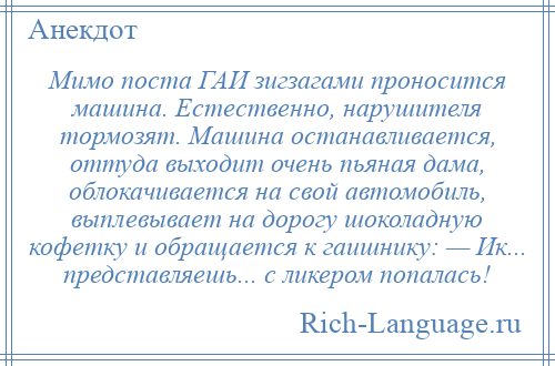 
    Мимо поста ГАИ зигзагами проносится машина. Естественно, нарушителя тормозят. Машина останавливается, оттуда выходит очень пьяная дама, облокачивается на свой автомобиль, выплевывает на дорогу шоколадную кофетку и обращается к гаишнику: — Ик... представляешь... с ликером попалась!