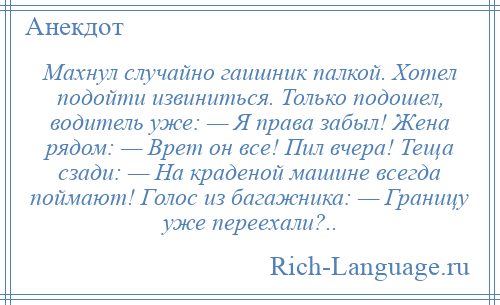 
    Махнул случайно гаишник палкой. Хотел подойти извиниться. Только подошел, водитель уже: — Я права забыл! Жена рядом: — Врет он все! Пил вчера! Теща сзади: — На краденой машине всегда поймают! Голос из багажника: — Границу уже переехали?..