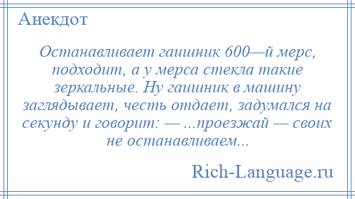 
    Останавливает гаишник 600—й мерс, подходит, а у мерса стекла такие зеркальные. Ну гаишник в машину заглядывает, честь отдает, задумался на секунду и говорит: — ...проезжай — своих не останавливаем...