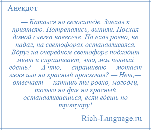 
    — Катался на велосипеде. Заехал к приятелю. Потрепались, выпили. Поехал домой слегка навеселе. Но ехал ровно, не падал, на светофорах останавливался. Вдруг на очередном светофоре подходит мент и спрашивает, что, мол пьяный едешь? — А что, — спрашиваю — мотает меня или на красный проскочил? — Нет,— отвечает — катишь ты ровно, молодец, только на фик на красный останавливаешься, если едешь по тротуару!