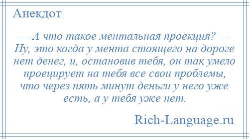 
    — А что такое ментальная проекция? — Ну, это когда у мента стоящего на дороге нет денег, и, остановив тебя, он так умело проецирует на тебя все свои проблемы, что через пять минут деньги у него уже есть, а у тебя уже нет.