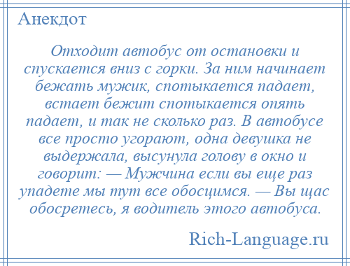 
    Отходит автобус от остановки и спускается вниз с горки. За ним начинает бежать мужик, спотыкается падает, встает бежит спотыкается опять падает, и так не сколько раз. В автобусе все просто угорают, одна девушка не выдержала, высунула голову в окно и говорит: — Мужчина если вы еще раз упадете мы тут все обосцимся. — Вы щас обосретесь, я водитель этого автобуса.