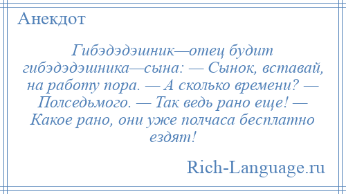 
    Гибэдэдэшник—отец будит гибэдэдэшника—сына: — Сынок, вставай, на работу пора. — А сколько времени? — Полседьмого. — Так ведь рано еще! — Какое рано, они уже полчаса бесплатно ездят!