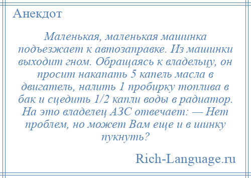 
    Маленькая, маленькая машинка подъезжает к автозаправке. Из машинки выходит гном. Обращаясь к владельцу, он просит накапать 5 капель масла в двигатель, налить 1 пробирку топлива в бак и сцедить 1/2 капли воды в радиатор. На это владелец АЗС отвечает: — Нет проблем, но может Вам еще и в шинку пукнуть?