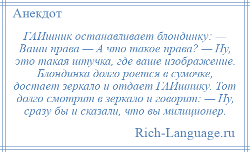 
    ГАИшник останавливает блондинку: — Ваши права — А что такое права? — Ну, это такая штучка, где ваше изображение. Блондинка долго роется в сумочке, достает зеркало и отдает ГАИшнику. Тот долго смотрит в зеркало и говорит: — Ну, сразу бы и сказали, что вы милиционер.