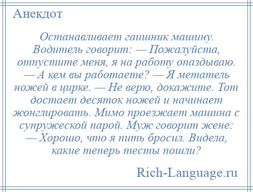 
    Останавливает гаишник машину. Водитель говорит: — Пожалуйста, отпустите меня, я на работу опаздываю. — А кем вы работаете? — Я метатель ножей в цирке. — Не верю, докажите. Тот достает десяток ножей и начинает жонглировать. Мимо проезжает машина с супружеской парой. Муж говорит жене: — Хорошо, что я пить бросил. Видела, какие теперь тесты пошли?