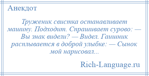 
    Труженик свистка останавливает машину. Подходит. Спрашивает сурово: — Вы знак видели? — Видел. Гаишник расплывается в доброй улыбке: — Сынок мой нарисовал...