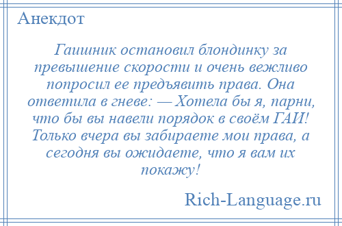 
    Гаишник остановил блондинку за превышение скорости и очень вежливо попросил ее предъявить права. Она ответила в гневе: — Хотела бы я, парни, что бы вы навели порядок в своём ГАИ! Только вчера вы забираете мои права, а сегодня вы ожидаете, что я вам их покажу!