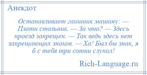 
    Останавливает гаишник машину: — Плати стольник. — За что? — Здесь проезд запрещен. — Так ведь здесь нет запрещающих знаков. — Ха! Был бы знак, я б с тебя три сотни слупил!