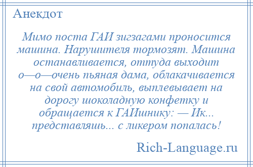 
    Мимо поста ГАИ зигзагами проносится машина. Нарушителя тормозят. Машина останавливается, оттуда выходит о—о—очень пьяная дама, облакачивается на свой автомобиль, выплевывает на дорогу шоколадную конфетку и обращается к ГАИшнику: — Ик... представляшь... с ликером попалась!