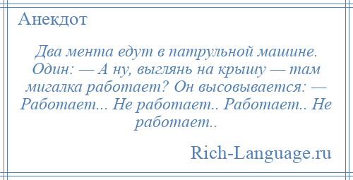 
    Два мента едут в патрульной машине. Один: — А ну, выглянь на крышу — там мигалка работает? Он высовывается: — Работает... Не работает.. Работает.. Не работает..