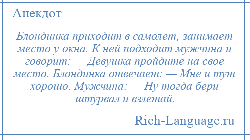 
    Блондинка приходит в самолет, занимает место у окна. К ней подходит мужчина и говорит: — Девушка пройдите на свое место. Блондинка отвечает: — Мне и тут хорошо. Мужчина: — Ну тогда бери штурвал и взлетай.