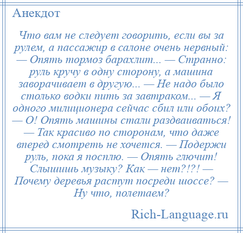 
    Что вам не следует говорить, если вы за рулем, а пассажир в салоне очень нервный: — Опять тормоз барахлит... — Странно: руль кручу в одну сторону, а машина заворачивает в другую... — Не надо было столько водки пить за завтраком... — Я одного милиционера сейчас сбил или обоих? — О! Опять машины стали раздваиваться! — Так красиво по сторонам, что даже вперед смотреть не хочется. — Подержи руль, пока я посплю. — Опять глючит! Слышишь музыку? Как — нет?!?! — Почему деревья растут посреди шоссе? — Ну что, полетаем?