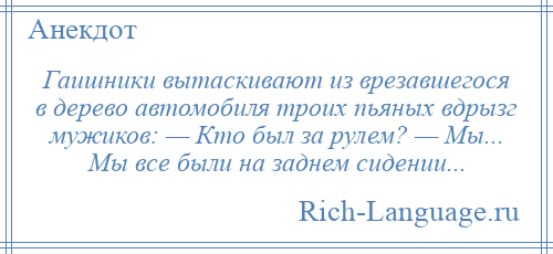 
    Гаишники вытаскивают из врезавшегося в дерево автомобиля троих пьяных вдрызг мужиков: — Кто был за рулем? — Мы... Мы все были на заднем сидении...