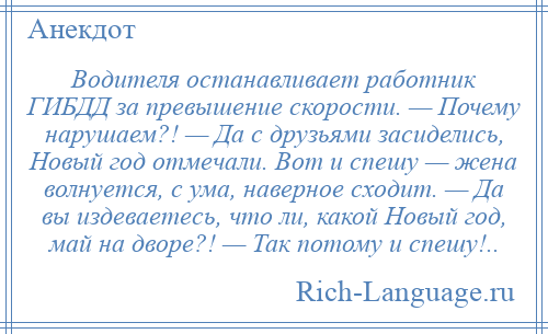 
    Водителя останавливает работник ГИБДД за превышение скорости. — Почему нарушаем?! — Да с друзьями засиделись, Новый год отмечали. Вот и спешу — жена волнуется, с ума, наверное сходит. — Да вы издеваетесь, что ли, какой Новый год, май на дворе?! — Так потому и спешу!..