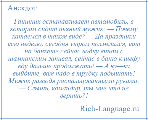 
    Гаишник останавливает автомобиль, в котором сидит пьяный мужик: — Почему катаемся в таком виде? — Да праздники всю неделю, сегодня утром похмелился, вот на банкете сейчас водку вином с шампанским запивал, сейчас в баню к шефу еду дальше продолжать! — А ну—ка выйдите, вам надо в трубку подышать! Мужик разводя распальцованными руками: — Слышь, командир, ты мне что не веришь?!